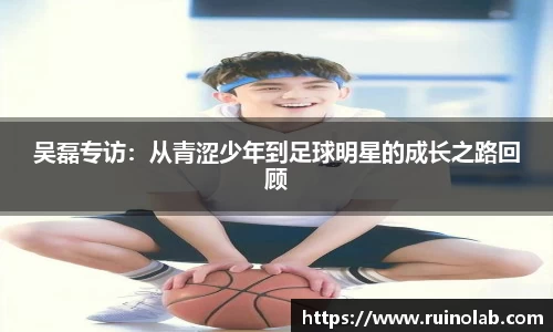 吴磊专访：从青涩少年到足球明星的成长之路回顾
